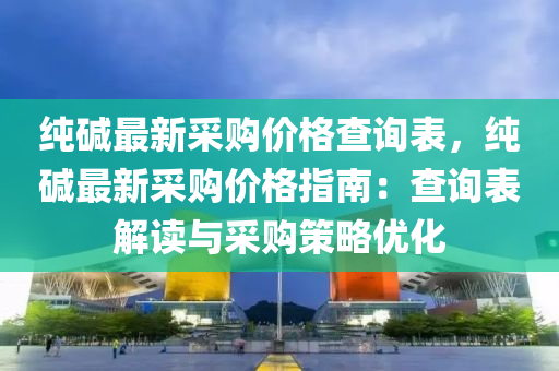 純堿最新采購價格查詢表，純堿最新采購價格指南：查詢表解讀與采購策略優(yōu)化