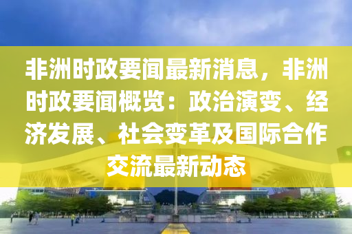 非洲時(shí)政要聞最新消息，非洲時(shí)政要聞概覽：政治演變、經(jīng)濟(jì)發(fā)展、社會(huì)變革及國(guó)際合作交流最新動(dòng)態(tài)