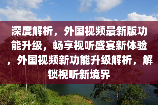 深度解析，外國視頻最新版功能升級(jí)，暢享視聽盛宴新體驗(yàn)，外國視頻新功能升級(jí)解析，解鎖視聽新境界