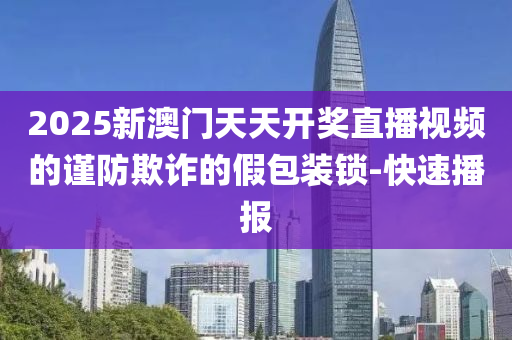 2025新澳門天天開獎直播視頻的謹防欺詐的假包裝鎖-快速播報