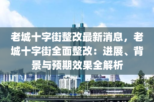 老城十字街整改最新消息，老城十字街全面整改：進(jìn)展、背景與預(yù)期效果全解析