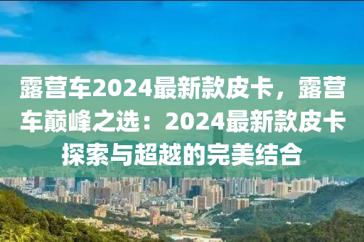 露營車2024最新款皮卡，露營車巔峰之選：2024最新款皮卡探索與超越的完美結合