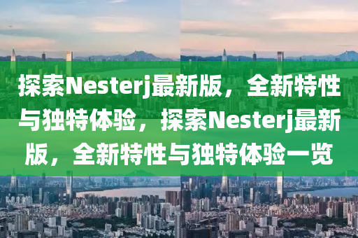 探索Nesterj最新版，全新特性與獨(dú)特體驗(yàn)，探索Nesterj最新版，全新特性與獨(dú)特體驗(yàn)一覽