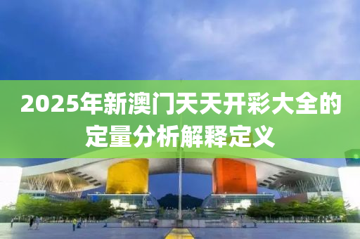 2025年新澳門天天開彩大全的定量分析解釋定義