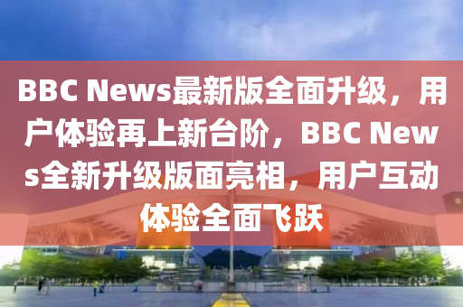 BBC News最新版全面升級，用戶體驗再上新臺階，BBC News全新升級版面亮相，用戶互動體驗全面飛躍