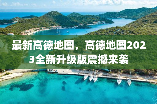 最新高德地圖，高德地圖2023全新升級(jí)版震撼來(lái)襲