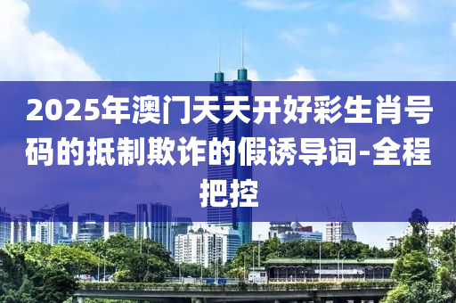 2025年澳門天天開好彩生肖號碼的抵制欺詐的假誘導詞-全程把控