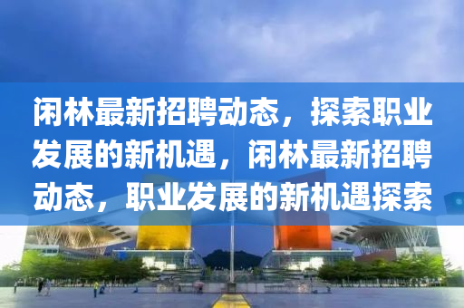 閑林最新招聘動態(tài)，探索職業(yè)發(fā)展的新機遇，閑林最新招聘動態(tài)，職業(yè)發(fā)展的新機遇探索