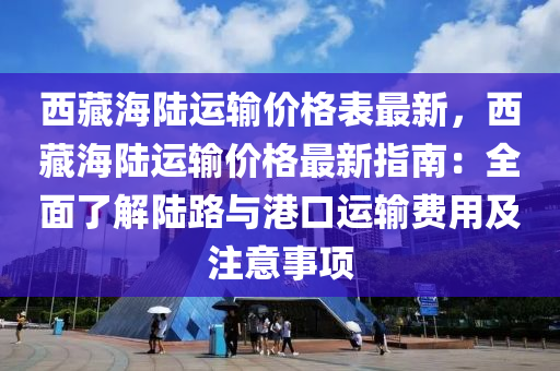 西藏海陸運輸價格表最新，西藏海陸運輸價格最新指南：全面了解陸路與港口運輸費用及注意事項