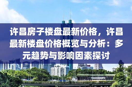 許昌房子樓盤最新價格，許昌最新樓盤價格概覽與分析：多元趨勢與影響因素探討