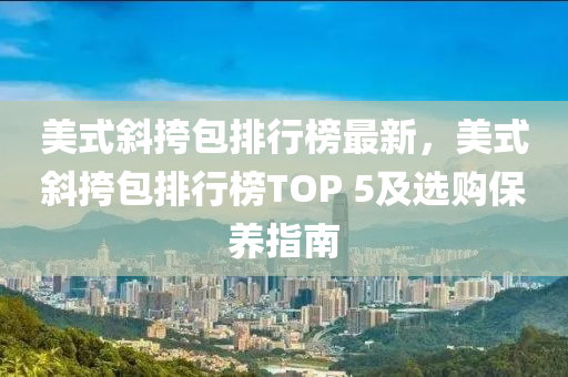 美式斜挎包排行榜最新，美式斜挎包排行榜TOP 5及選購保養(yǎng)指南