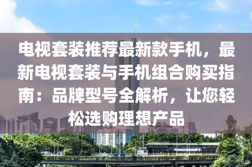 電視套裝推薦最新款手機，最新電視套裝與手機組合購買指南：品牌型號全解析，讓您輕松選購理想產(chǎn)品