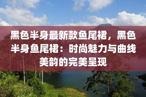 黑色半身最新款魚(yú)尾裙，黑色半身魚(yú)尾裙：時(shí)尚魅力與曲線美韻的完美呈現(xiàn)