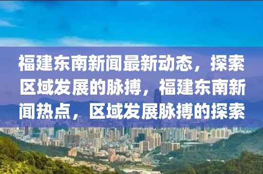 福建東南新聞最新動態(tài)，探索區(qū)域發(fā)展的脈搏，福建東南新聞熱點，區(qū)域發(fā)展脈搏的探索