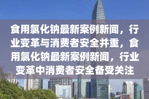 食用氯化鈉最新案例新聞，行業(yè)變革與消費(fèi)者安全并重，食用氯化鈉最新案例新聞，行業(yè)變革中消費(fèi)者安全備受關(guān)注