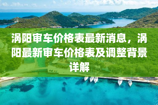 渦陽審車價(jià)格表最新消息，渦陽最新審車價(jià)格表及調(diào)整背景詳解