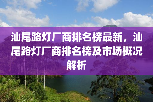 汕尾路燈廠商排名榜最新，汕尾路燈廠商排名榜及市場概況解析