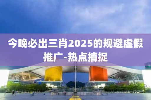 今晚必出三肖2025的規(guī)避虛假推廣-熱點(diǎn)捕捉