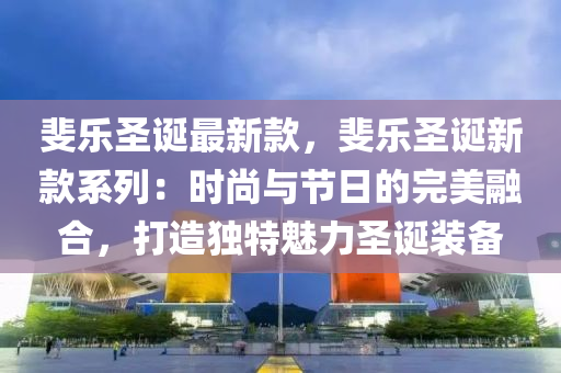 斐樂圣誕最新款，斐樂圣誕新款系列：時尚與節(jié)日的完美融合，打造獨特魅力圣誕裝備