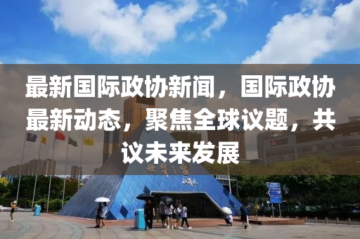 最新國際政協(xié)新聞，國際政協(xié)最新動態(tài)，聚焦全球議題，共議未來發(fā)展