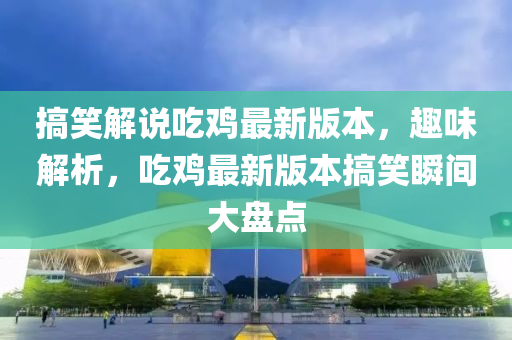 搞笑解說吃雞最新版本，趣味解析，吃雞最新版本搞笑瞬間大盤點(diǎn)