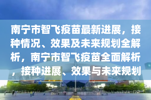 南寧市智飛疫苗最新進(jìn)展，接種情況、效果及未來規(guī)劃全解析，南寧市智飛疫苗全面解析，接種進(jìn)展、效果與未來規(guī)劃