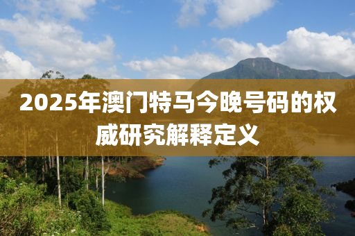 2025年澳門特馬今晚號碼的權(quán)威研究解釋定義