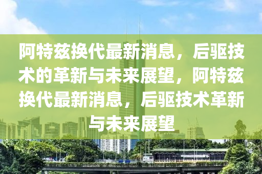 阿特茲換代最新消息，后驅技術的革新與未來展望，阿特茲換代最新消息，后驅技術革新與未來展望