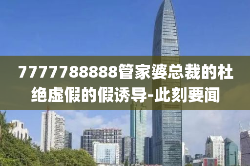 7777788888管家婆總裁的杜絕虛假的假誘導-此刻要聞