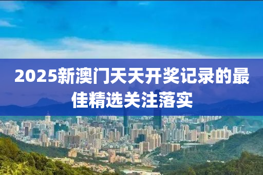 2025新澳門天天開獎記錄的最佳精選關(guān)注落實