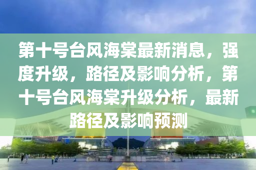 第十號臺風(fēng)海棠最新消息，強度升級，路徑及影響分析，第十號臺風(fēng)海棠升級分析，最新路徑及影響預(yù)測