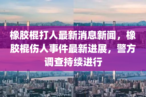 橡膠棍打人最新消息新聞，橡膠棍傷人事件最新進(jìn)展，警方調(diào)查持續(xù)進(jìn)行