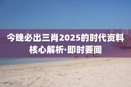 今晚必出三肖2025的時(shí)代資料核心解析·即時(shí)要聞