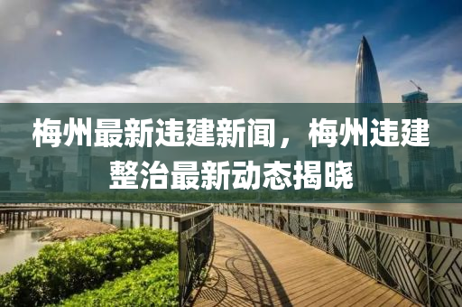 梅州最新違建新聞，梅州違建整治最新動態(tài)揭曉