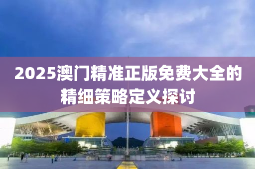 2025澳門精準(zhǔn)正版免費大全的精細策略定義探討