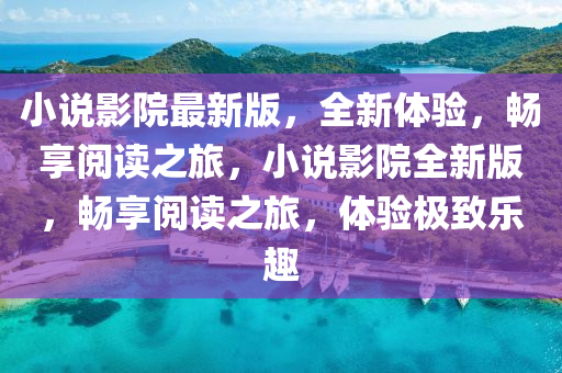 小說影院最新版，全新體驗，暢享閱讀之旅，小說影院全新版，暢享閱讀之旅，體驗極致樂趣