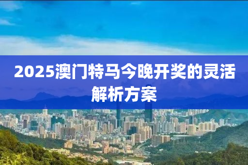 2025澳門(mén)特馬今晚開(kāi)獎(jiǎng)的靈活解析方案