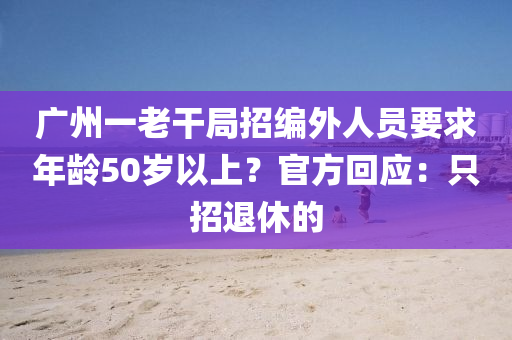 廣州一老干局招編外人員要求年齡50歲以上？官方回應(yīng)：只招退休的