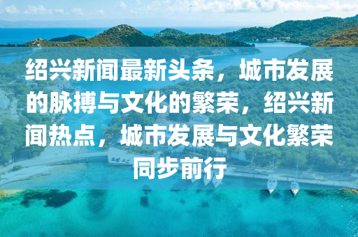 紹興新聞最新頭條，城市發(fā)展的脈搏與文化的繁榮，紹興新聞熱點，城市發(fā)展與文化繁榮同步前行