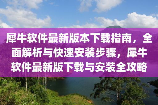 犀牛軟件最新版本下載指南，全面解析與快速安裝步驟，犀牛軟件最新版下載與安裝全攻略