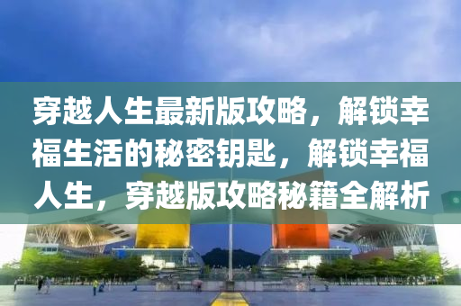 穿越人生最新版攻略，解鎖幸福生活的秘密鑰匙，解鎖幸福人生，穿越版攻略秘籍全解析