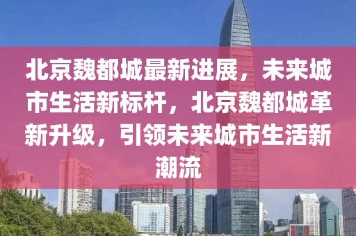 北京魏都城最新進(jìn)展，未來城市生活新標(biāo)桿，北京魏都城革新升級(jí)，引領(lǐng)未來城市生活新潮流