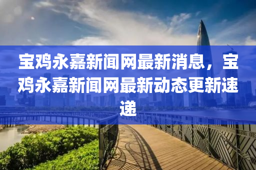 寶雞永嘉新聞網最新消息，寶雞永嘉新聞網最新動態(tài)更新速遞