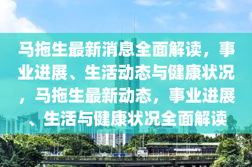 馬拖生最新消息全面解讀，事業(yè)進(jìn)展、生活動(dòng)態(tài)與健康狀況，馬拖生最新動(dòng)態(tài)，事業(yè)進(jìn)展、生活與健康狀況全面解讀