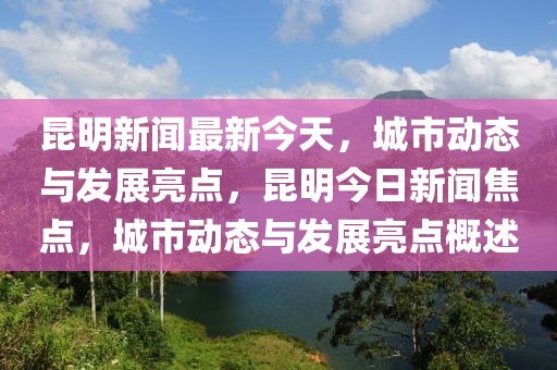 昆明新聞最新今天，城市動態(tài)與發(fā)展亮點，昆明今日新聞焦點，城市動態(tài)與發(fā)展亮點概述