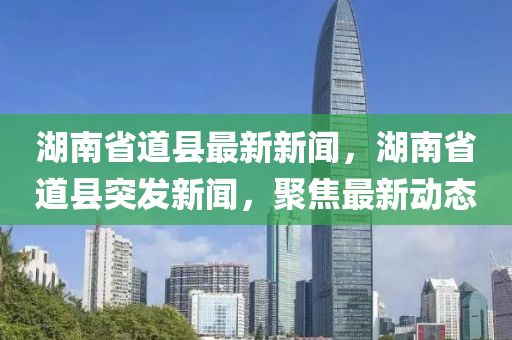 湖南省道縣最新新聞，湖南省道縣突發(fā)新聞，聚焦最新動(dòng)態(tài)