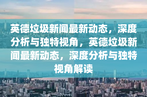 英德垃圾新聞最新動(dòng)態(tài)，深度分析與獨(dú)特視角，英德垃圾新聞最新動(dòng)態(tài)，深度分析與獨(dú)特視角解讀