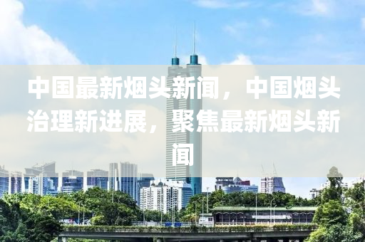 中國(guó)最新煙頭新聞，中國(guó)煙頭治理新進(jìn)展，聚焦最新煙頭新聞