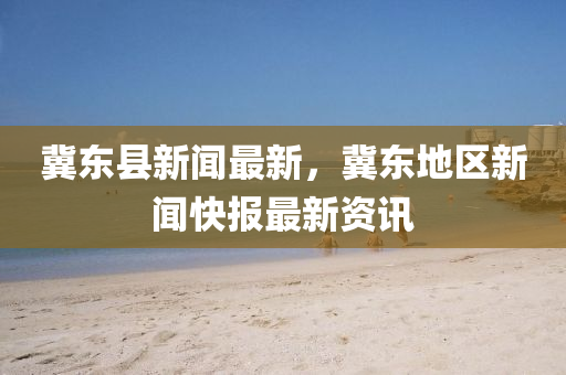 冀東縣新聞最新，冀東地區(qū)新聞快報(bào)最新資訊