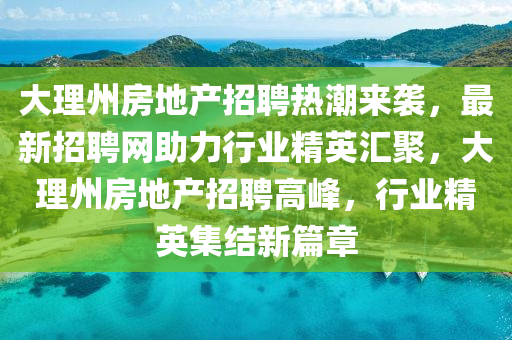 大理州房地產(chǎn)招聘熱潮來襲，最新招聘網(wǎng)助力行業(yè)精英匯聚，大理州房地產(chǎn)招聘高峰，行業(yè)精英集結(jié)新篇章